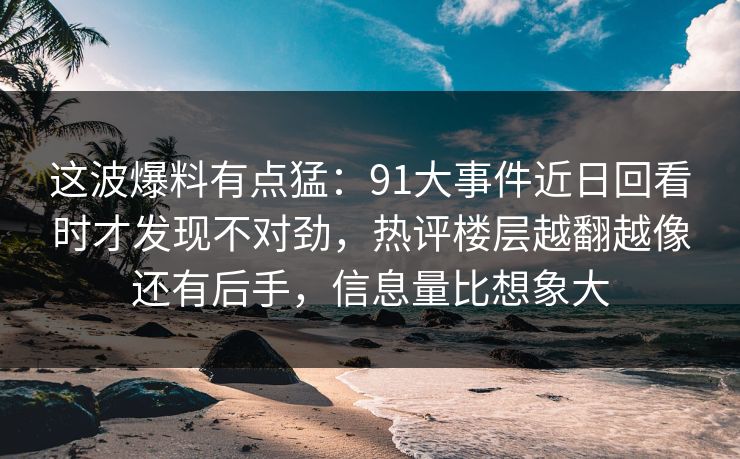 这波爆料有点猛：91大事件近日回看时才发现不对劲，热评楼层越翻越像还有后手，信息量比想象大