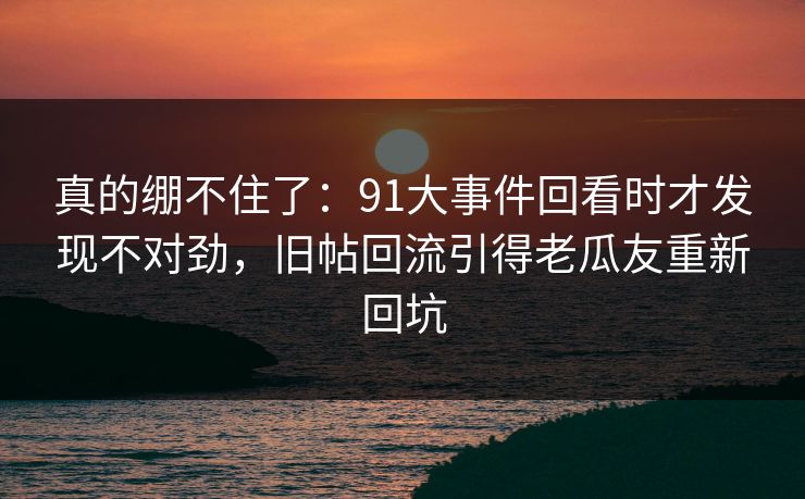 真的绷不住了:91大事件回看时才发现不对劲,旧帖回流引得老瓜友重新回坑 真的绷不住了:91大事件回看时才发现不对劲,旧帖回流引得老瓜友重新回坑