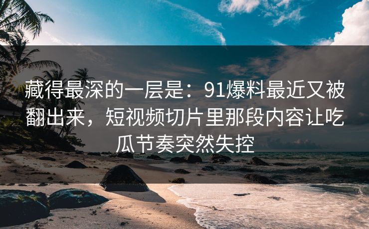 藏得最深的一层是：91爆料最近又被翻出来，短视频切片里那段内容让吃瓜节奏突然失控