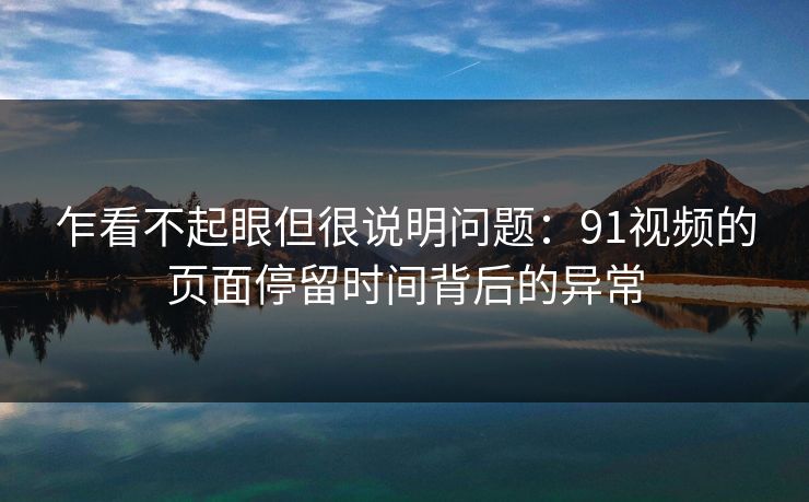 乍看不起眼但很说明问题:91视频的页面停留时间背后的异常 乍看不起眼但很说明问题:91视频的页面停留时间背后的异常