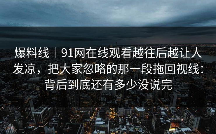 爆料线｜91网在线观看越往后越让人发凉，把大家忽略的那一段拖回视线：背后到底还有多少没说完