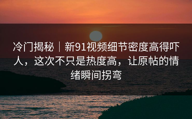 冷门揭秘｜新91视频细节密度高得吓人，这次不只是热度高，让原帖的情绪瞬间拐弯