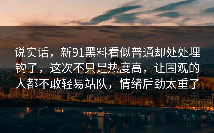 说实话,新91黑料看似普通却处处埋钩子,这次不只是热度高,让围观的人都不敢轻易站队,情绪后劲太重了 说实话,新91黑料看似普通却处处埋钩子,这次不只是热度高,让围观的人都不敢轻易站队,情绪后劲太重了