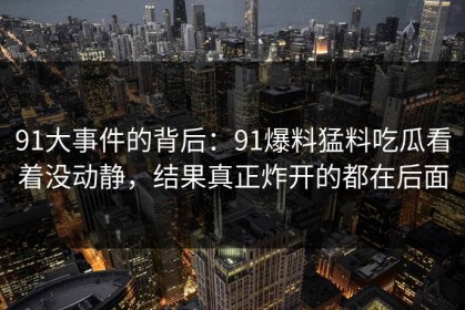 91大事件的背后：91爆料猛料吃瓜看着没动静，结果真正炸开的都在后面