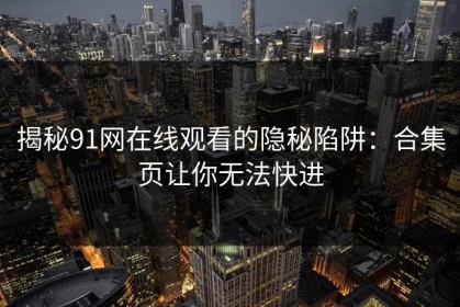 揭秘91网在线观看的隐秘陷阱：合集页让你无法快进