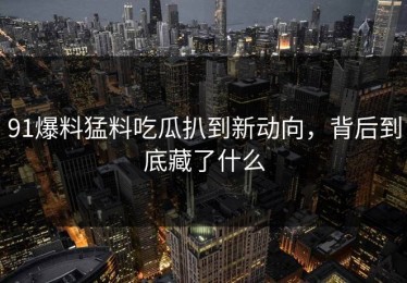 91爆料猛料吃瓜扒到新动向，背后到底藏了什么