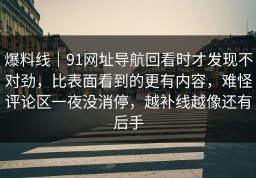 爆料线｜91网址导航回看时才发现不对劲，比表面看到的更有内容，难怪评论区一夜没消停，越补线越像还有后手