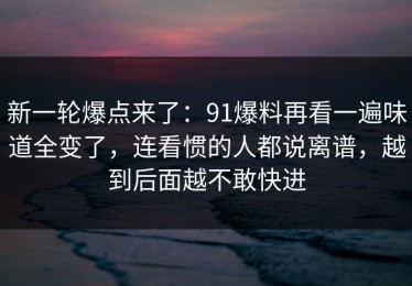 新一轮爆点来了：91爆料再看一遍味道全变了，连看惯的人都说离谱，越到后面越不敢快进