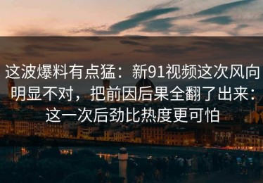 这波爆料有点猛：新91视频这次风向明显不对，把前因后果全翻了出来：这一次后劲比热度更可怕