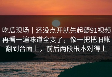 吃瓜现场｜还没点开就先起疑91视频再看一遍味道全变了，像一把把旧账翻到台面上，前后两段根本对得上