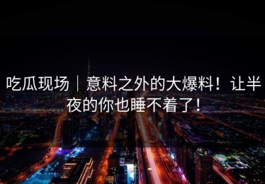 吃瓜现场｜意料之外的大爆料！让半夜的你也睡不着了！