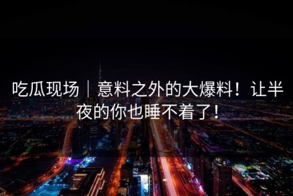 吃瓜现场｜意料之外的大爆料！让半夜的你也睡不着了！