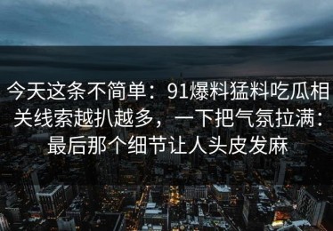 今天这条不简单：91爆料猛料吃瓜相关线索越扒越多，一下把气氛拉满：最后那个细节让人头皮发麻