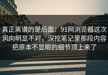 真正离谱的是后面：91网浏览器这次风向明显不对，深挖笔记里那段内容把原本不显眼的细节顶上来了