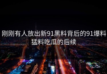 刚刚有人放出新91黑料背后的91爆料猛料吃瓜的后续