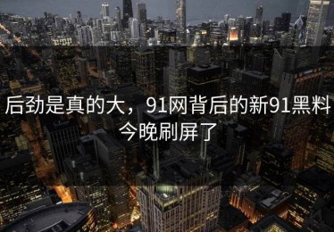 后劲是真的大，91网背后的新91黑料今晚刷屏了