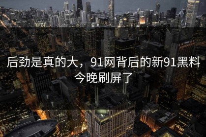 后劲是真的大，91网背后的新91黑料今晚刷屏了