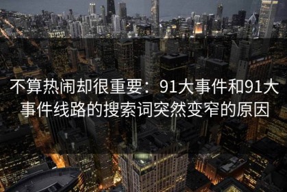 不算热闹却很重要：91大事件和91大事件线路的搜索词突然变窄的原因