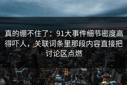 真的绷不住了：91大事件细节密度高得吓人，关联词条里那段内容直接把讨论区点燃