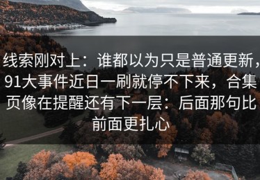 线索刚对上：谁都以为只是普通更新，91大事件近日一刷就停不下来，合集页像在提醒还有下一层：后面那句比前面更扎心