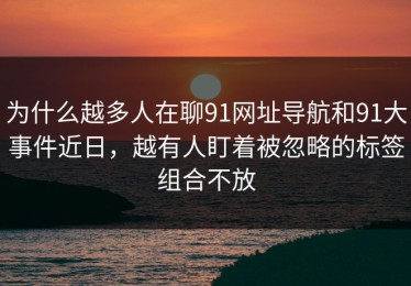 为什么越多人在聊91网址导航和91大事件近日，越有人盯着被忽略的标签组合不放