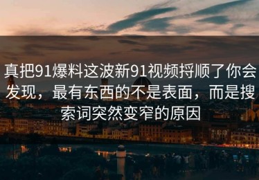 真把91爆料这波新91视频捋顺了你会发现，最有东西的不是表面，而是搜索词突然变窄的原因
