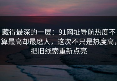 藏得最深的一层：91网址导航热度不算最高却最磨人，这次不只是热度高，把旧线索重新点亮