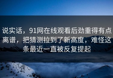 说实话，91网在线观看后劲重得有点离谱，把猜测拉到了新高度，难怪这条最近一直被反复提起