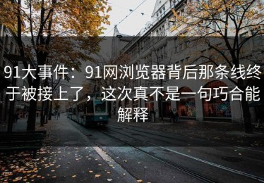 91大事件：91网浏览器背后那条线终于被接上了，这次真不是一句巧合能解释