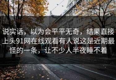 说实话，以为会平平无奇，结果直接上头91网在线观看有人说这是近期最怪的一条，让不少人半夜睡不着