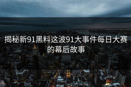 揭秘新91黑料这波91大事件每日大赛的幕后故事