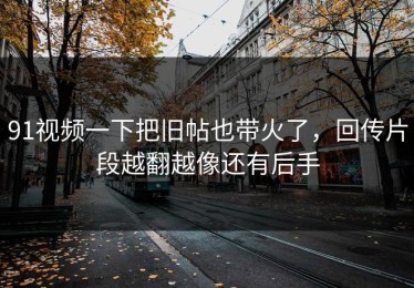 91视频一下把旧帖也带火了，回传片段越翻越像还有后手