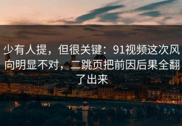 少有人提，但很关键：91视频这次风向明显不对，二跳页把前因后果全翻了出来