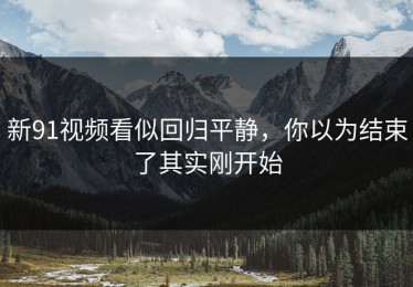 新91视频看似回归平静，你以为结束了其实刚开始