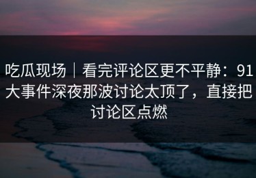 吃瓜现场｜看完评论区更不平静：91大事件深夜那波讨论太顶了，直接把讨论区点燃