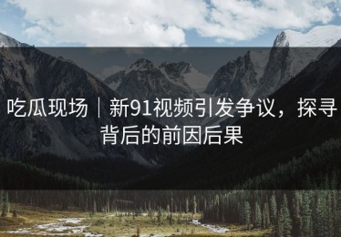 吃瓜现场｜新91视频引发争议，探寻背后的前因后果