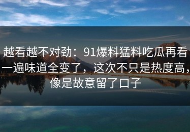 越看越不对劲：91爆料猛料吃瓜再看一遍味道全变了，这次不只是热度高，像是故意留了口子