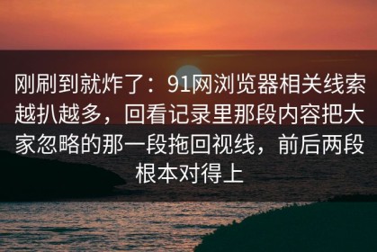 刚刷到就炸了：91网浏览器相关线索越扒越多，回看记录里那段内容把大家忽略的那一段拖回视线，前后两段根本对得上
