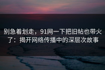 别急着划走，91网一下把旧帖也带火了：揭开网络传播中的深层次故事