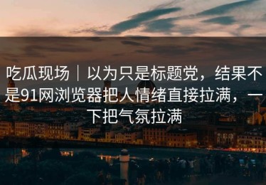 吃瓜现场｜以为只是标题党，结果不是91网浏览器把人情绪直接拉满，一下把气氛拉满