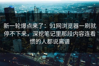新一轮爆点来了：91网浏览器一刷就停不下来，深挖笔记里那段内容连看惯的人都说离谱