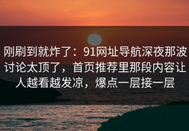 刚刷到就炸了：91网址导航深夜那波讨论太顶了，首页推荐里那段内容让人越看越发凉，爆点一层接一层