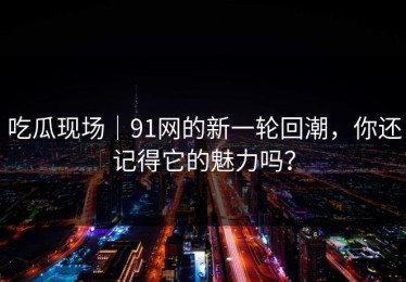 吃瓜现场｜91网的新一轮回潮，你还记得它的魅力吗？
