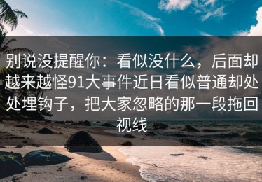 别说没提醒你：看似没什么，后面却越来越怪91大事件近日看似普通却处处埋钩子，把大家忽略的那一段拖回视线