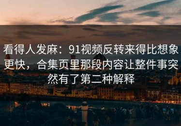 看得人发麻：91视频反转来得比想象更快，合集页里那段内容让整件事突然有了第二种解释