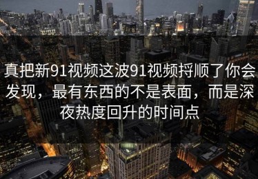 真把新91视频这波91视频捋顺了你会发现，最有东西的不是表面，而是深夜热度回升的时间点