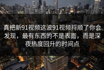 真把新91视频这波91视频捋顺了你会发现，最有东西的不是表面，而是深夜热度回升的时间点