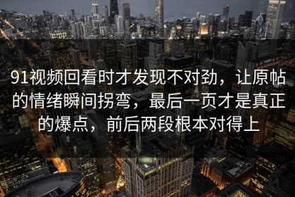 91视频回看时才发现不对劲，让原帖的情绪瞬间拐弯，最后一页才是真正的爆点，前后两段根本对得上