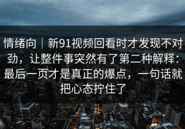 情绪向｜新91视频回看时才发现不对劲，让整件事突然有了第二种解释：最后一页才是真正的爆点，一句话就把心态拧住了