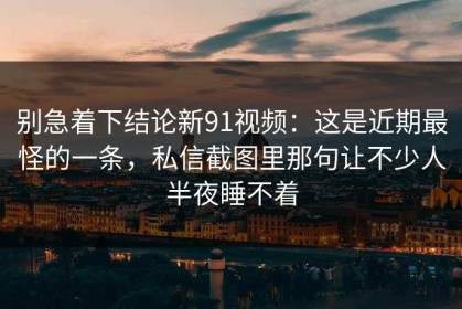 别急着下结论新91视频：这是近期最怪的一条，私信截图里那句让不少人半夜睡不着